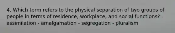 4. Which term refers to the physical separation of two groups of people in terms of residence, workplace, and social functions? - assimilation - amalgamation - segregation - pluralism