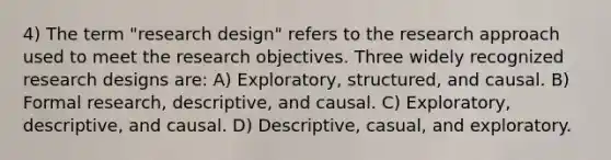 4) The term "research design" refers to the research approach used to meet the research objectives. Three widely recognized research designs are: A) Exploratory, structured, and causal. B) Formal research, descriptive, and causal. C) Exploratory, descriptive, and causal. D) Descriptive, casual, and exploratory.