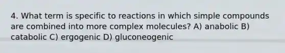 4. What term is specific to reactions in which simple compounds are combined into more complex molecules? A) anabolic B) catabolic C) ergogenic D) gluconeogenic