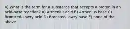 4) What is the term for a substance that accepts a proton in an acid-base reaction? A) Arrhenius acid B) Arrhenius base C) Brønsted-Lowry acid D) Brønsted-Lowry base E) none of the above