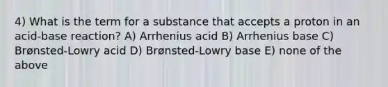 4) What is the term for a substance that accepts a proton in an acid-base reaction? A) Arrhenius acid B) Arrhenius base C) Brønsted-Lowry acid D) Brønsted-Lowry base E) none of the above