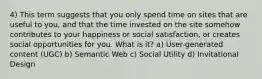 4) This term suggests that you only spend time on sites that are useful to you, and that the time invested on the site somehow contributes to your happiness or social satisfaction, or creates social opportunities for you. What is it? a) User-generated content (UGC) b) Semantic Web c) Social Utility d) Invitational Design