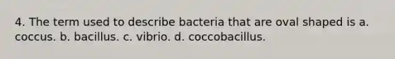 4. The term used to describe bacteria that are oval shaped is a. coccus. b. bacillus. c. vibrio. d. coccobacillus.