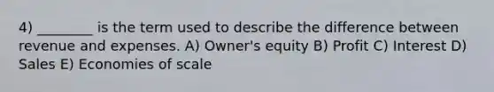 4) ________ is the term used to describe the difference between revenue and expenses. A) Owner's equity B) Profit C) Interest D) Sales E) Economies of scale