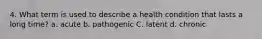 4. What term is used to describe a health condition that lasts a long time? a. acute b. pathogenic C. latent d. chronic