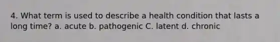 4. What term is used to describe a health condition that lasts a long time? a. acute b. pathogenic C. latent d. chronic