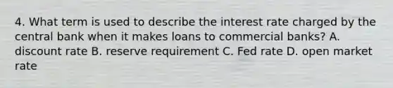 4. What term is used to describe the interest rate charged by the central bank when it makes loans to commercial banks? A. discount rate B. reserve requirement C. Fed rate D. open market rate