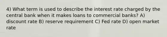 4) What term is used to describe the interest rate charged by the central bank when it makes loans to commercial banks? A) discount rate B) reserve requirement C) Fed rate D) open market rate