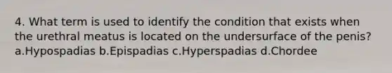 4. What term is used to identify the condition that exists when the urethral meatus is located on the undersurface of the penis?a.Hypospadias b.Epispadias c.Hyperspadias d.Chordee