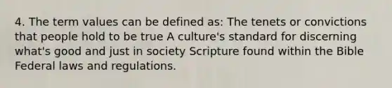 4. The term values can be defined as: The tenets or convictions that people hold to be true A culture's standard for discerning what's good and just in society Scripture found within the Bible Federal laws and regulations.