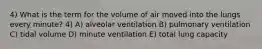 4) What is the term for the volume of air moved into the lungs every minute? 4) A) alveolar ventilation B) pulmonary ventilation C) tidal volume D) minute ventilation E) total lung capacity