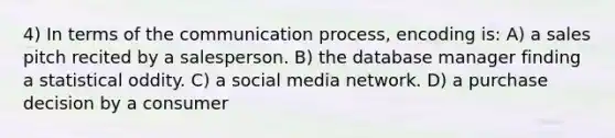 4) In terms of the communication process, encoding is: A) a sales pitch recited by a salesperson. B) the database manager finding a statistical oddity. C) a social media network. D) a purchase decision by a consumer