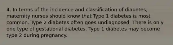 4. In terms of the incidence and classification of diabetes, maternity nurses should know that Type 1 diabetes is most common. Type 2 diabetes often goes undiagnosed. There is only one type of gestational diabetes. Type 1 diabetes may become type 2 during pregnancy.