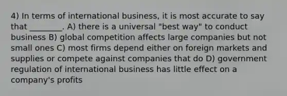 4) In terms of international business, it is most accurate to say that ________. A) there is a universal "best way" to conduct business B) global competition affects large companies but not small ones C) most firms depend either on foreign markets and supplies or compete against companies that do D) government regulation of international business has little effect on a company's profits