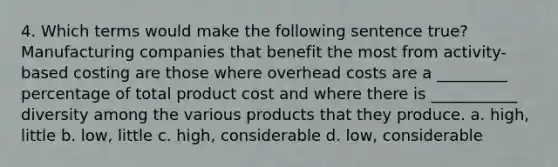 4. Which terms would make the following sentence true? Manufacturing companies that benefit the most from activity-based costing are those where overhead costs are a _________ percentage of total product cost and where there is ___________ diversity among the various products that they produce. a. high, little b. low, little c. high, considerable d. low, considerable