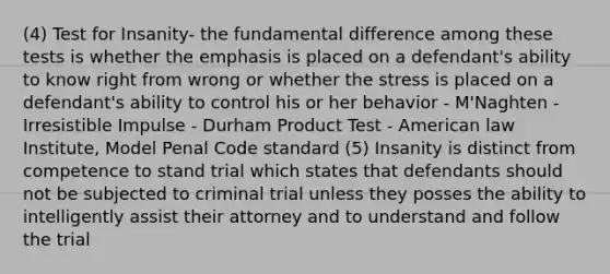 (4) Test for Insanity- the fundamental difference among these tests is whether the emphasis is placed on a defendant's ability to know right from wrong or whether the stress is placed on a defendant's ability to control his or her behavior - M'Naghten - Irresistible Impulse - Durham Product Test - American law Institute, Model Penal Code standard (5) Insanity is distinct from competence to stand trial which states that defendants should not be subjected to criminal trial unless they posses the ability to intelligently assist their attorney and to understand and follow the trial