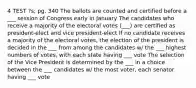 4 TEST ?s; pg. 340 The ballots are counted and certified before a ___ session of Congress early in January The candidates who receive a majority of the electoral votes (___) are certified as president-elect and vice president-elect If no candidate receives a majority of the electoral votes, the election of the president is decided in the ___ from among the candidates w/ the ___ highest numbers of votes, with each state having ___ vote The selection of the Vice President is determined by the ___ in a choice between the ___ candidates w/ the most voter, each senator having ___ vote