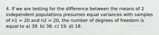 4. If we are testing for the difference between the means of 2 independent populations presumes equal variances with samples of n1 = 20 and n2 = 20, the number of degrees of freedom is equal to a) 39. b) 38. c) 19. d) 18.