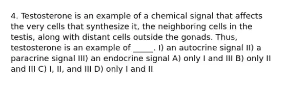 4. Testosterone is an example of a chemical signal that affects the very cells that synthesize it, the neighboring cells in the testis, along with distant cells outside the gonads. Thus, testosterone is an example of _____. I) an autocrine signal II) a paracrine signal III) an endocrine signal A) only I and III B) only II and III C) I, II, and III D) only I and II