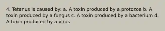 4. Tetanus is caused by: a. A toxin produced by a protozoa b. A toxin produced by a fungus c. A toxin produced by a bacterium d. A toxin produced by a virus