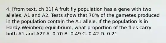 4. [from text, ch 21] A fruit fly population has a gene with two alleles, A1 and A2. Tests show that 70% of the gametes produced in the population contain the A1 allele. If the population is in Hardy-Weinberg equilibrium, what proportion of the flies carry both A1 and A2? A. 0.70 B. 0.49 C. 0.42 D. 0.21