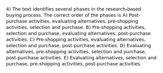 4) The text identifies several phases in the research-based buying process. The correct order of the phases is A) Post-purchase activities, evaluating alternatives, pre-shopping activities, selection and purchase. B) Pre-shopping activities, selection and purchase, evaluating alternatives, post-purchase activities. C) Pre-shopping activities, evaluating alternatives, selection and purchase, post-purchase activities. D) Evaluating alternatives, pre-shopping activities, selection and purchase, post-purchase activities. E) Evaluating alternatives, selection and purchase, pre-shopping activities, post-purchase activities.