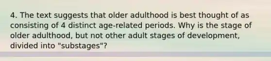 4. The text suggests that older adulthood is best thought of as consisting of 4 distinct age-related periods. Why is the stage of older adulthood, but not other adult stages of development, divided into "substages"?