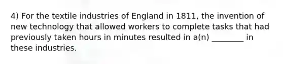 4) For the textile industries of England in 1811, the invention of new technology that allowed workers to complete tasks that had previously taken hours in minutes resulted in a(n) ________ in these industries.