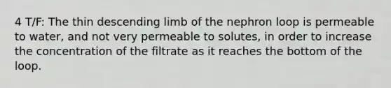 4 T/F: The thin descending limb of the nephron loop is permeable to water, and not very permeable to solutes, in order to increase the concentration of the filtrate as it reaches the bottom of the loop.