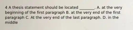 4 A thesis statement should be located ________. A. at the very beginning of the first paragraph B. at the very end of the first paragraph C. At the very end of the last paragraph. D. in the middle