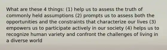 What are these 4 things: (1) help us to assess the truth of commonly held assumptions (2) prompts us to assess both the opportunities and the constraints that characterize our lives (3) empowers us to participate actively in our society (4) helps us to recognize human variety and confront the challenges of living in a diverse world