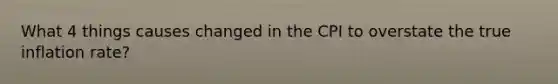 What 4 things causes changed in the CPI to overstate the true inflation rate?
