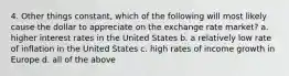 4. Other things constant, which of the following will most likely cause the dollar to appreciate on the exchange rate market? a. higher interest rates in the United States b. a relatively low rate of inflation in the United States c. high rates of income growth in Europe d. all of the above