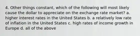 4. Other things constant, which of the following will most likely cause the dollar to appreciate on the exchange rate market? a. higher interest rates in the United States b. a relatively low rate of inflation in the United States c. high rates of income growth in Europe d. all of the above