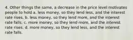 4. Other things the same, a decrease in the price level motivates people to hold a. less money, so they lend less, and the interest rate rises. b. less money, so they lend more, and the interest rate falls. c. more money, so they lend more, and the interest rate rises. d. more money, so they lend less, and the interest rate falls.