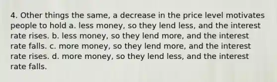 4. Other things the same, a decrease in the price level motivates people to hold a. less money, so they lend less, and the interest rate rises. b. less money, so they lend more, and the interest rate falls. c. more money, so they lend more, and the interest rate rises. d. more money, so they lend less, and the interest rate falls.