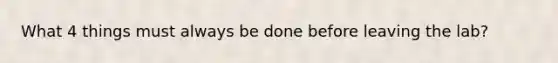 What 4 things must always be done before leaving the lab?