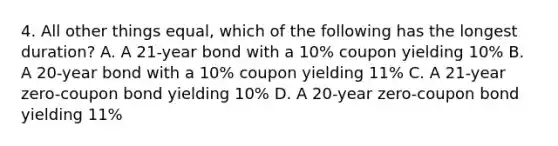 4. All other things equal, which of the following has the longest duration? A. A 21-year bond with a 10% coupon yielding 10% B. A 20-year bond with a 10% coupon yielding 11% C. A 21-year zero-coupon bond yielding 10% D. A 20-year zero-coupon bond yielding 11%