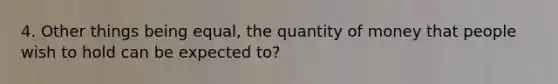 4. Other things being equal, the quantity of money that people wish to hold can be expected to?