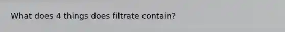 What does 4 things does filtrate contain?