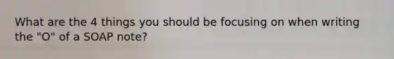 What are the 4 things you should be focusing on when writing the "O" of a SOAP note?