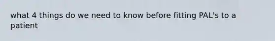 what 4 things do we need to know before fitting PAL's to a patient