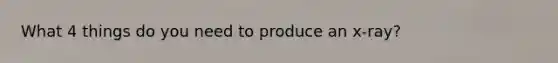 What 4 things do you need to produce an x-ray?