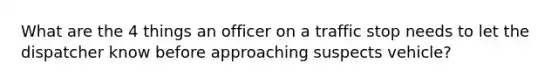 What are the 4 things an officer on a traffic stop needs to let the dispatcher know before approaching suspects vehicle?