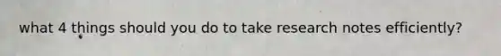 what 4 things should you do to take research notes efficiently?
