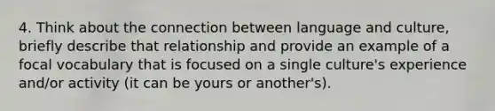 4. Think about the connection between language and culture, briefly describe that relationship and provide an example of a focal vocabulary that is focused on a single culture's experience and/or activity (it can be yours or another's).