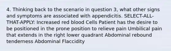 4. Thinking back to the scenario in question 3, what other signs and symptoms are associated with appendicitis. SELECT-ALL-THAT-APPLY: Increased red blood Cells Patient has the desire to be positioned in the prone position to relieve pain Umbilical pain that extends in the right lower quadrant Abdominal rebound tenderness Abdominal Flaccidity