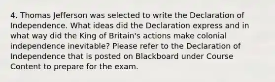 4. Thomas Jefferson was selected to write the Declaration of Independence. What ideas did the Declaration express and in what way did the King of Britain's actions make colonial independence inevitable? Please refer to the Declaration of Independence that is posted on Blackboard under Course Content to prepare for the exam.