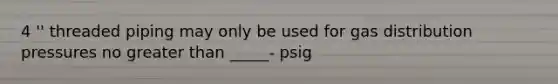 4 '' threaded piping may only be used for gas distribution pressures no greater than _____- psig