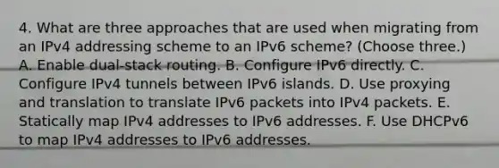 4. What are three approaches that are used when migrating from an IPv4 addressing scheme to an IPv6 scheme? (Choose three.) A. Enable dual-stack routing. B. Configure IPv6 directly. C. Configure IPv4 tunnels between IPv6 islands. D. Use proxying and translation to translate IPv6 packets into IPv4 packets. E. Statically map IPv4 addresses to IPv6 addresses. F. Use DHCPv6 to map IPv4 addresses to IPv6 addresses.